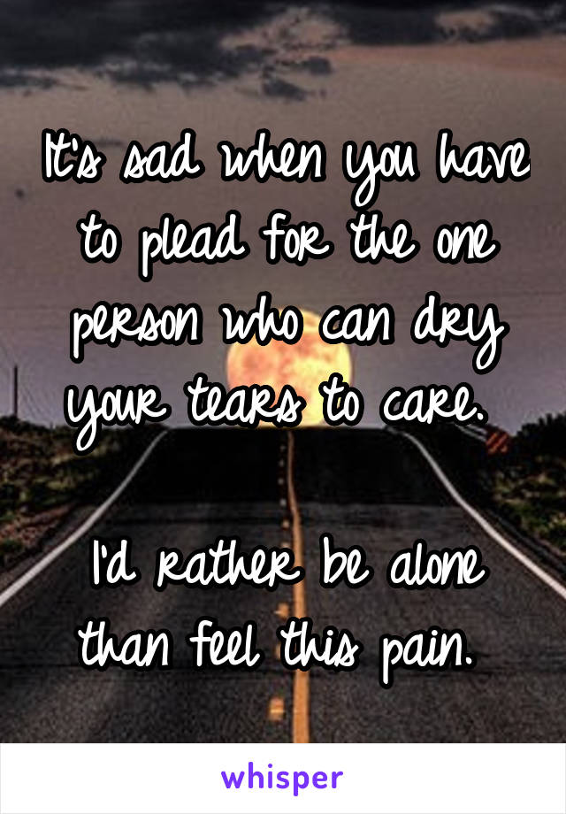 It's sad when you have to plead for the one person who can dry your tears to care. 

I'd rather be alone than feel this pain. 