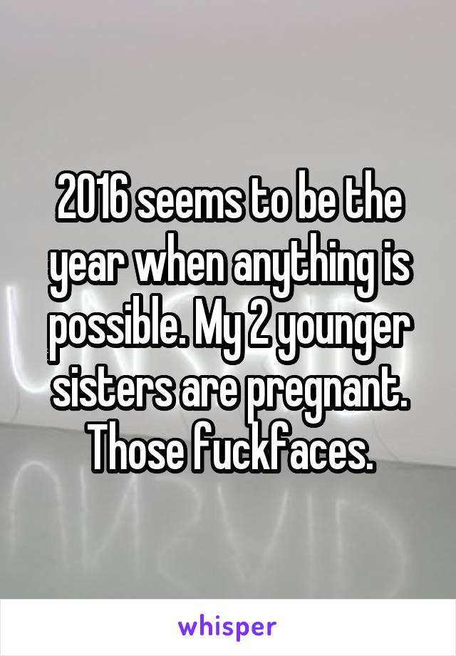 2016 seems to be the year when anything is possible. My 2 younger sisters are pregnant. Those fuckfaces.