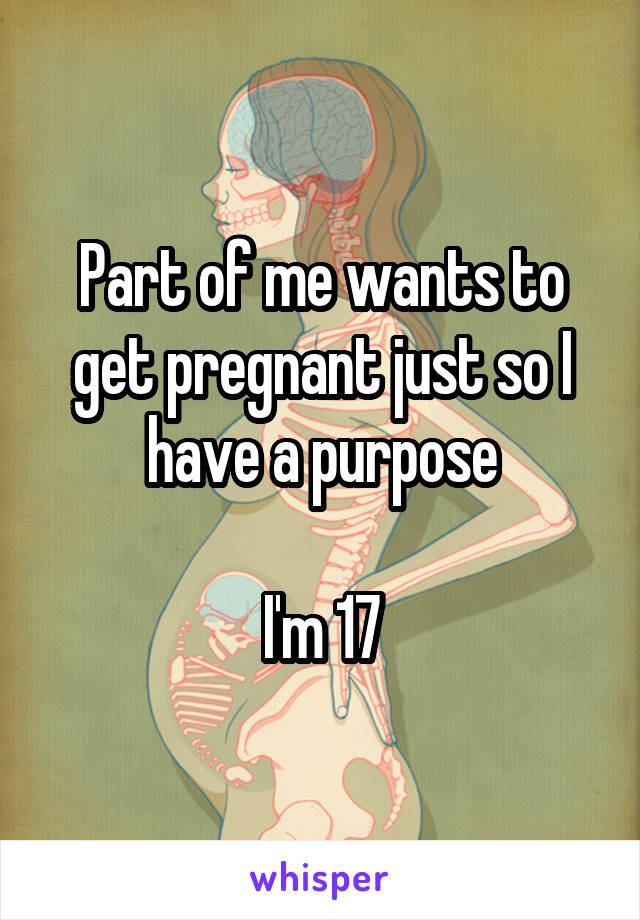 Part of me wants to get pregnant just so I have a purpose

I'm 17