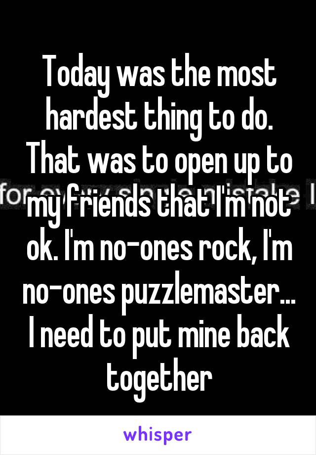 Today was the most hardest thing to do. That was to open up to my friends that I'm not ok. I'm no-ones rock, I'm no-ones puzzlemaster... I need to put mine back together