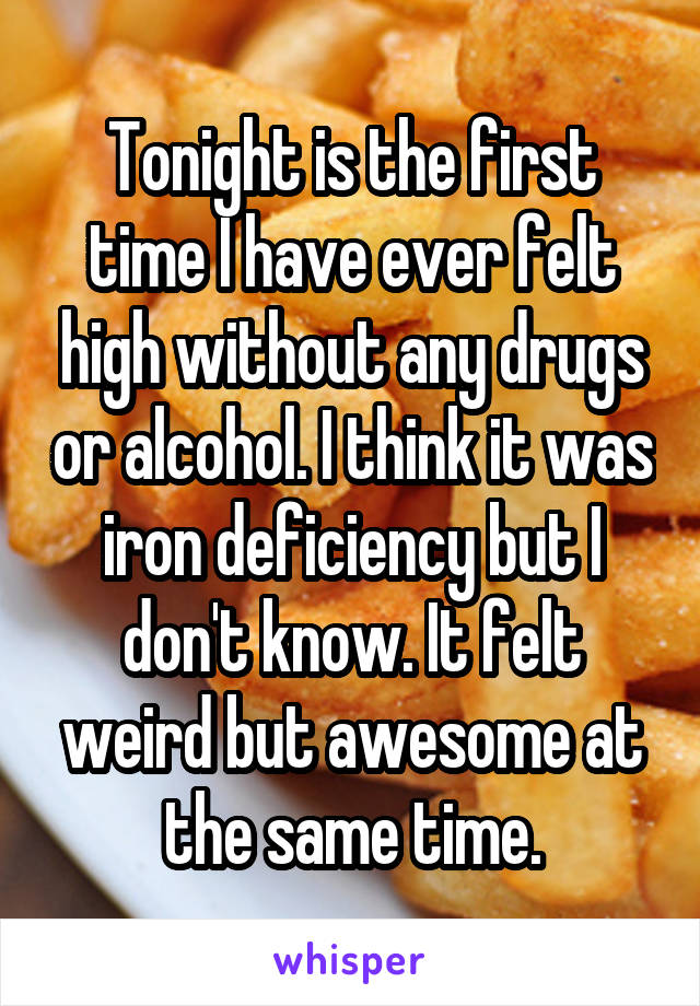 Tonight is the first time I have ever felt high without any drugs or alcohol. I think it was iron deficiency but I don't know. It felt weird but awesome at the same time.