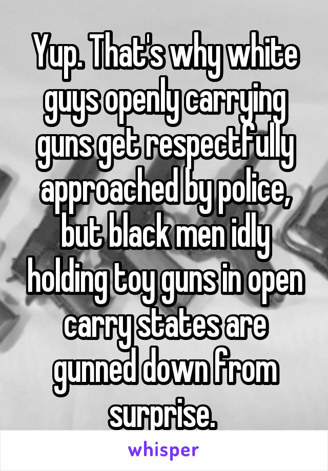 Yup. That's why white guys openly carrying guns get respectfully approached by police, but black men idly holding toy guns in open carry states are gunned down from surprise. 