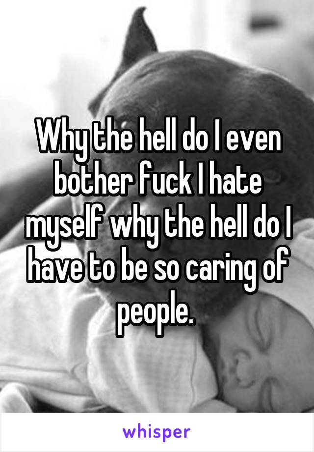 Why the hell do I even bother fuck I hate myself why the hell do I have to be so caring of people. 