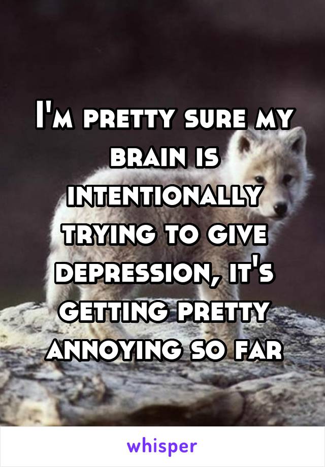 I'm pretty sure my brain is intentionally trying to give depression, it's getting pretty annoying so far