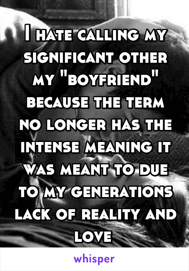 I hate calling my significant other my "boyfriend" because the term no longer has the intense meaning it was meant to due to my generations lack of reality and love 