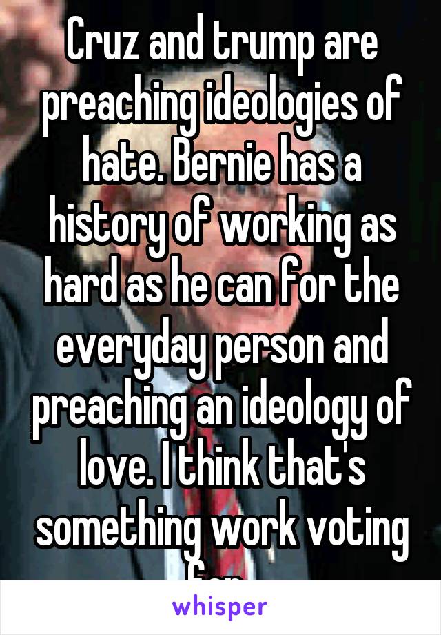 Cruz and trump are preaching ideologies of hate. Bernie has a history of working as hard as he can for the everyday person and preaching an ideology of love. I think that's something work voting for. 