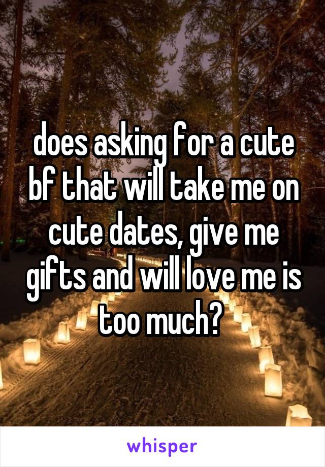 does asking for a cute bf that will take me on cute dates, give me gifts and will love me is too much? 