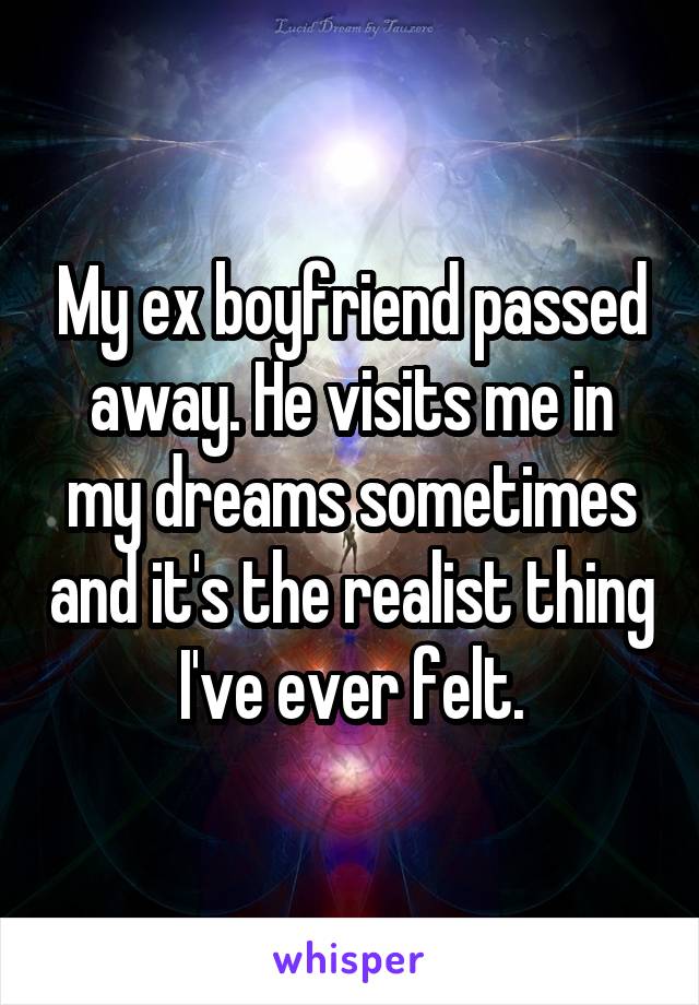 My ex boyfriend passed away. He visits me in my dreams sometimes and it's the realist thing I've ever felt.