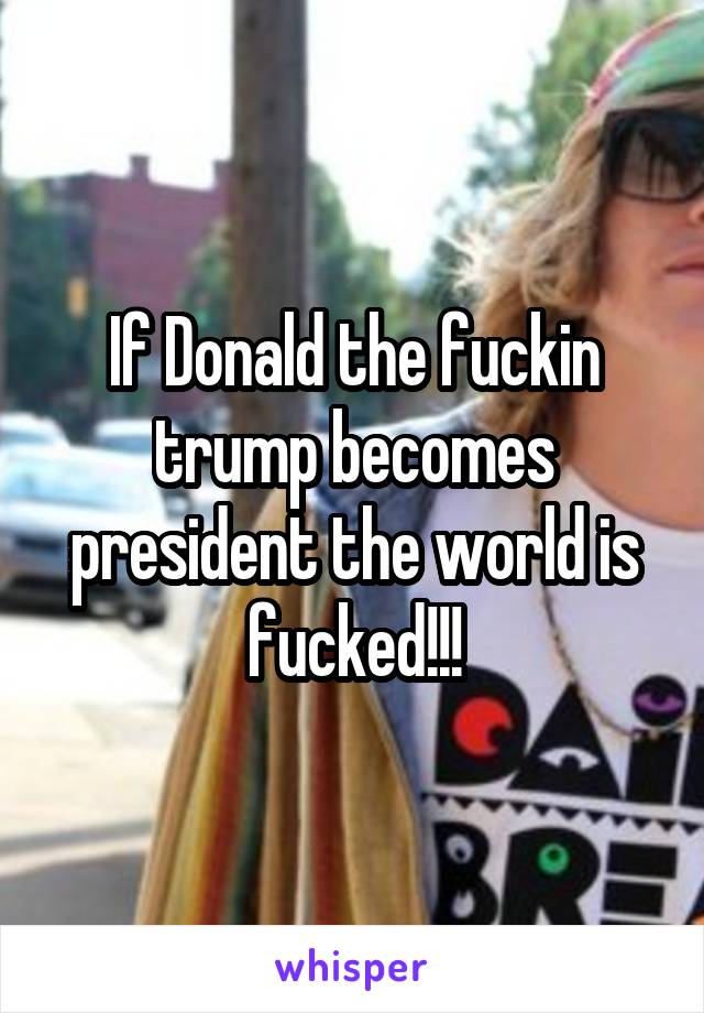 If Donald the fuckin trump becomes president the world is fucked!!!