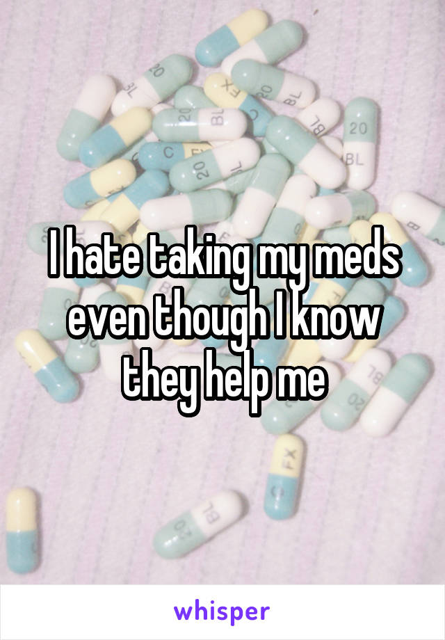 I hate taking my meds even though I know they help me