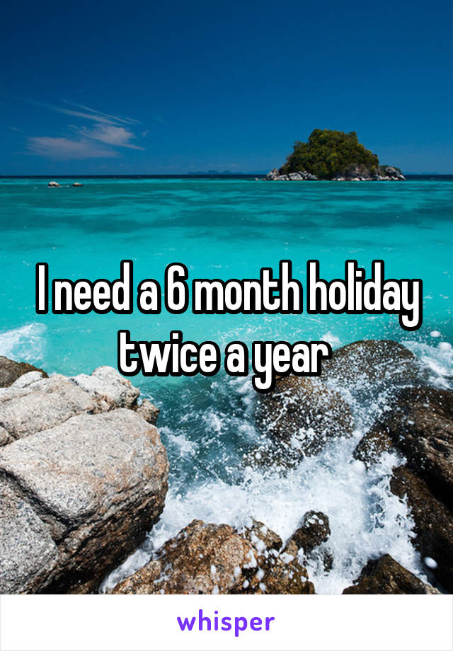 I need a 6 month holiday twice a year 