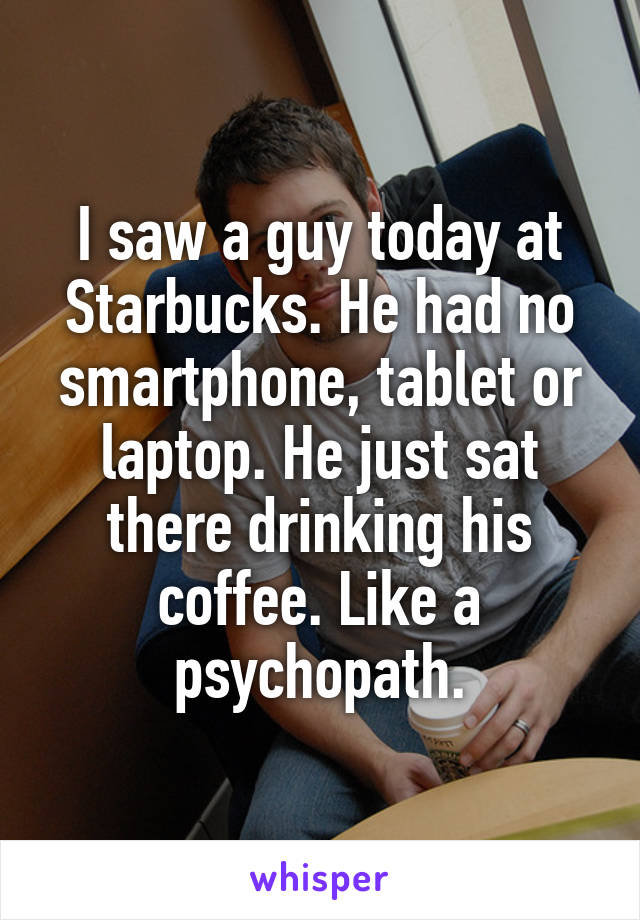 I saw a guy today at Starbucks. He had no smartphone, tablet or laptop. He just sat there drinking his coffee. Like a psychopath.