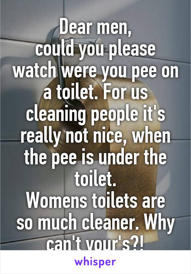 Dear men,
could you please watch were you pee on a toilet. For us cleaning people it's really not nice, when the pee is under the toilet.
Womens toilets are so much cleaner. Why can't your's?!