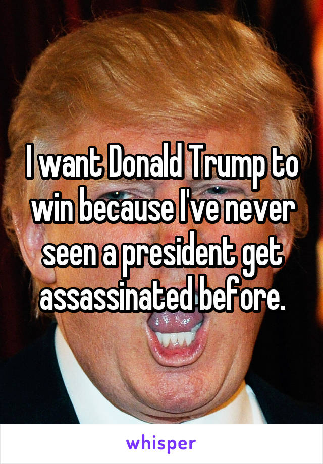 I want Donald Trump to win because I've never seen a president get assassinated before.