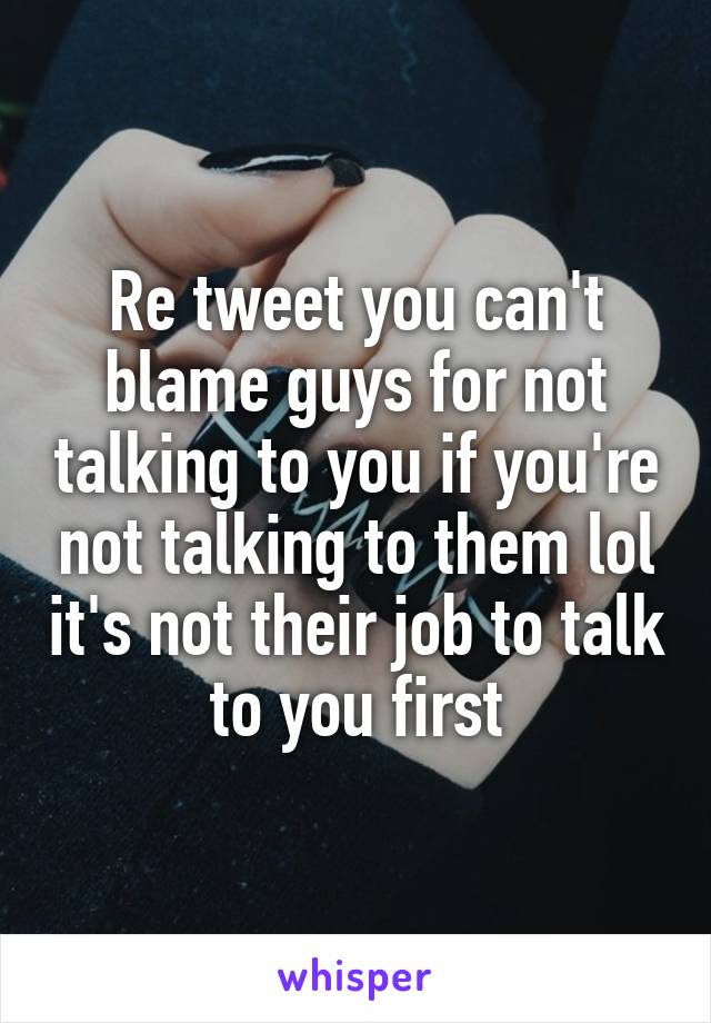 Re tweet you can't blame guys for not talking to you if you're not talking to them lol it's not their job to talk to you first