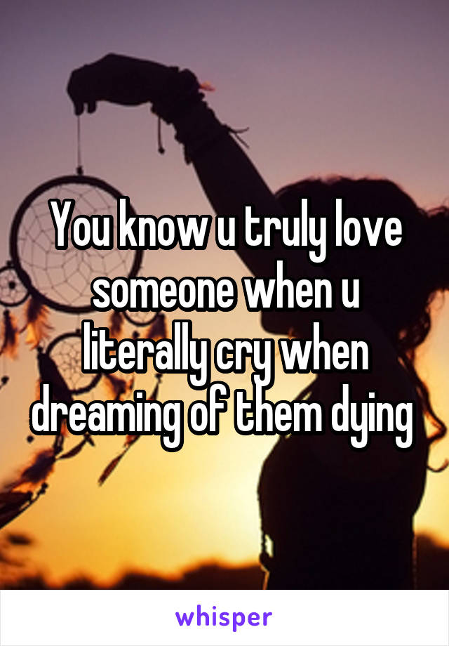 You know u truly love someone when u literally cry when dreaming of them dying 