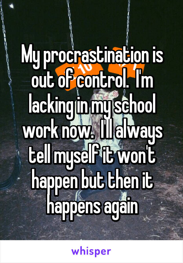 My procrastination is out of control.  I'm lacking in my school work now.  I'll always tell myself it won't happen but then it happens again