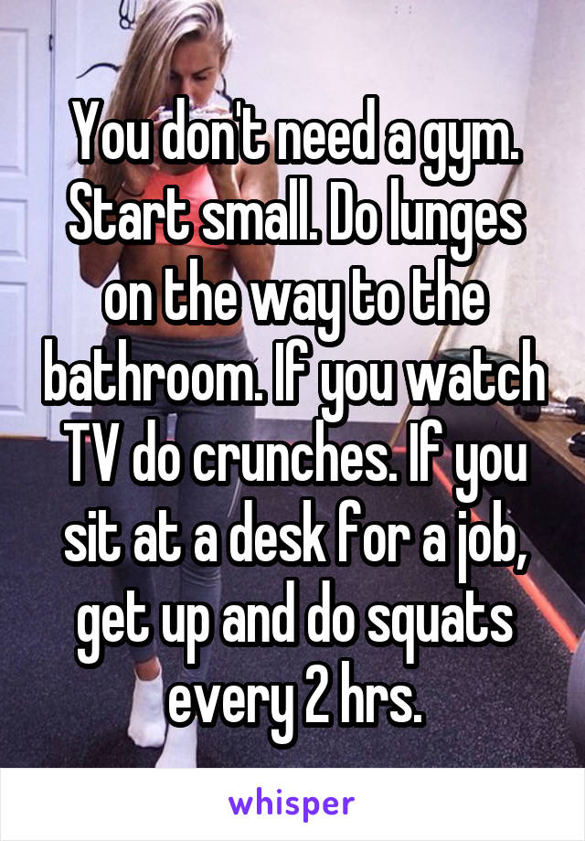 You don't need a gym. Start small. Do lunges on the way to the bathroom. If you watch TV do crunches. If you sit at a desk for a job, get up and do squats every 2 hrs.