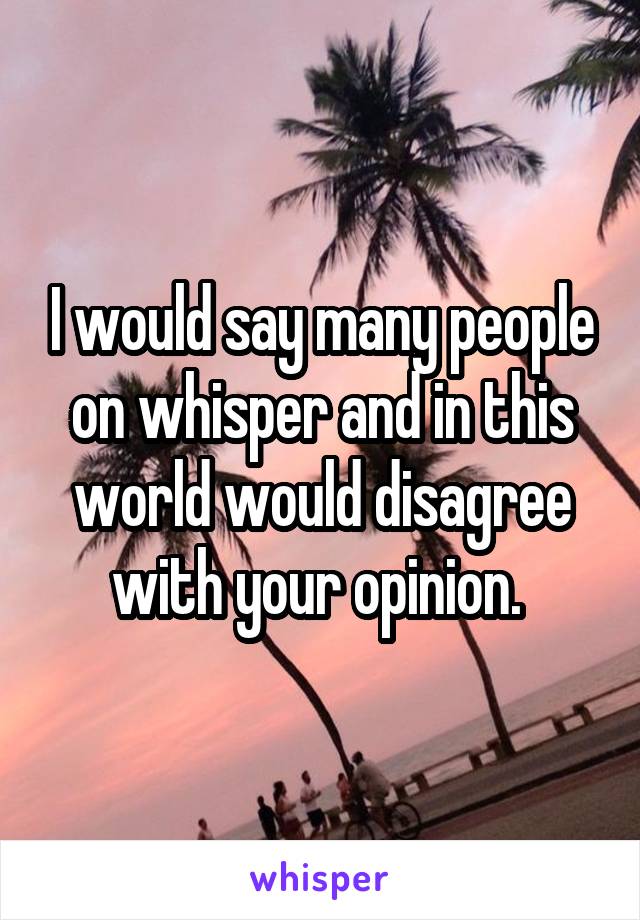 I would say many people on whisper and in this world would disagree with your opinion. 