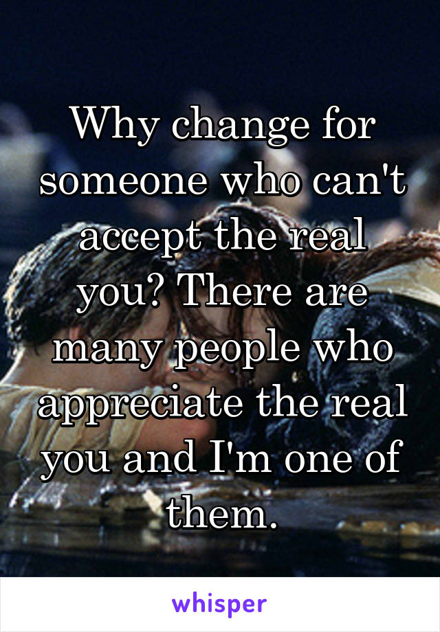 Why change for someone who can't accept the real you? There are many people who appreciate the real you and I'm one of them.