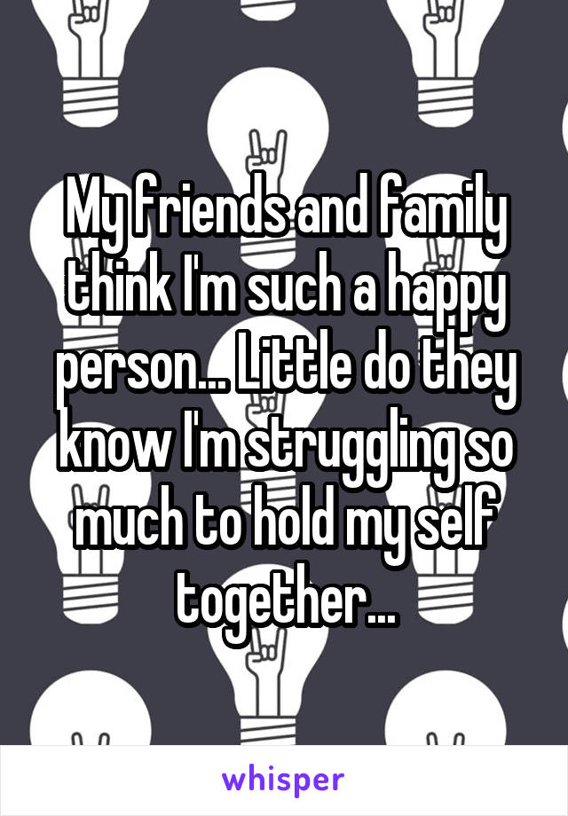 My friends and family think I'm such a happy person... Little do they know I'm struggling so much to hold my self together...