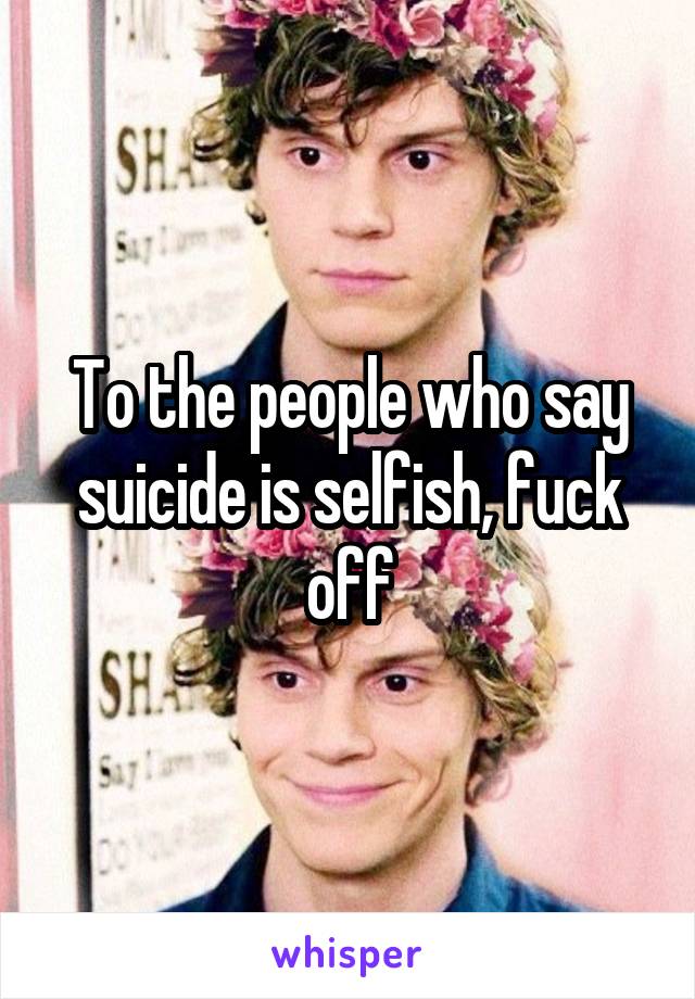 To the people who say suicide is selfish, fuck off