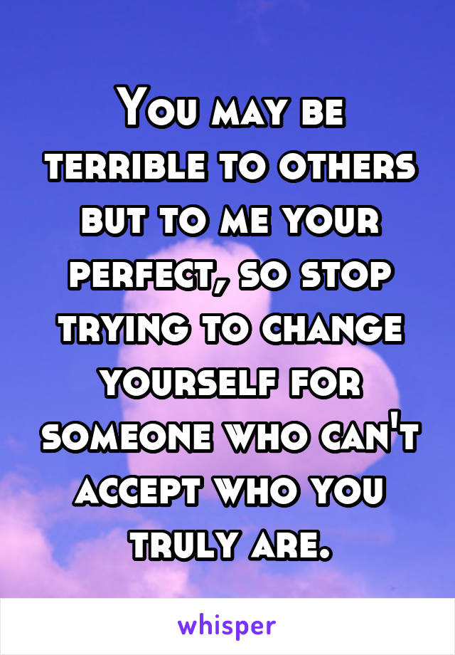 You may be terrible to others but to me your perfect, so stop trying to change yourself for someone who can't accept who you truly are.