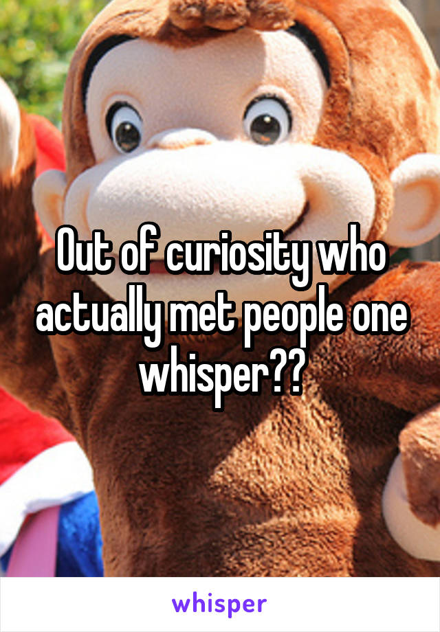 Out of curiosity who actually met people one whisper??