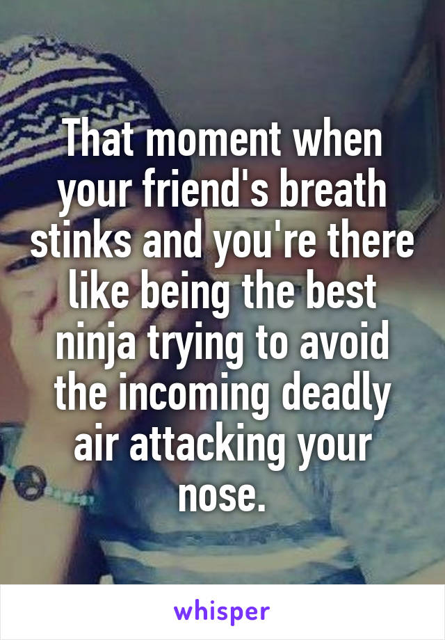 That moment when your friend's breath stinks and you're there like being the best ninja trying to avoid the incoming deadly air attacking your nose.