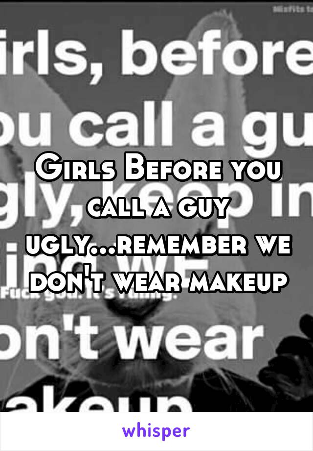 Girls Before you call a guy ugly...remember we don't wear makeup