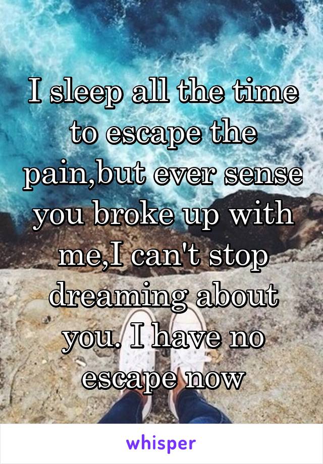 I sleep all the time to escape the pain,but ever sense you broke up with me,I can't stop dreaming about you. I have no escape now