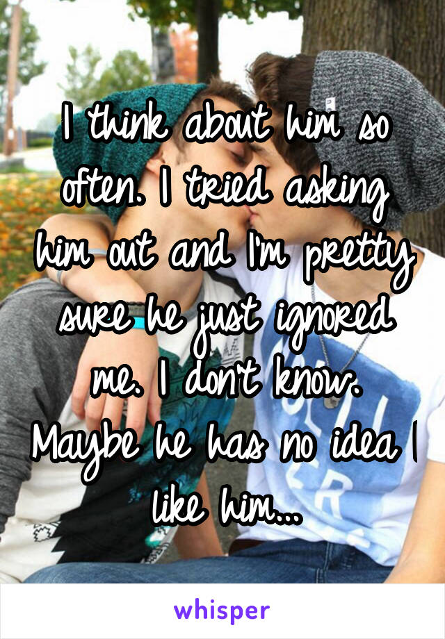 I think about him so often. I tried asking him out and I'm pretty sure he just ignored me. I don't know. Maybe he has no idea I like him...