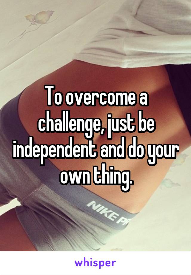 To overcome a challenge, just be independent and do your own thing.