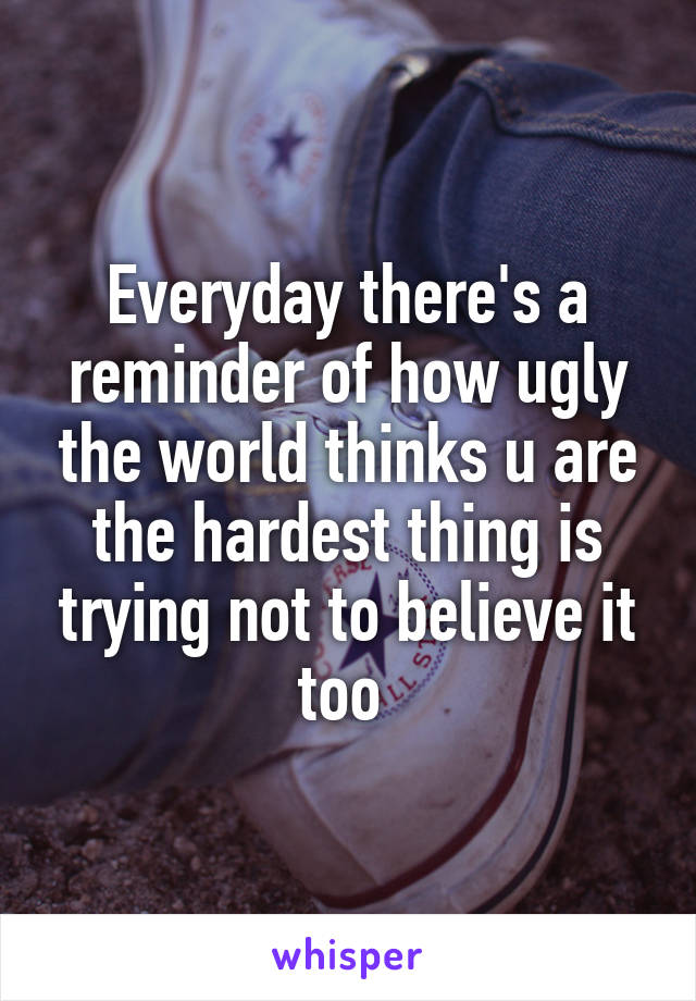 Everyday there's a reminder of how ugly the world thinks u are the hardest thing is trying not to believe it too 