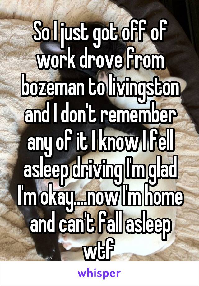 So I just got off of work drove from bozeman to livingston and I don't remember any of it I know I fell asleep driving I'm glad I'm okay....now I'm home and can't fall asleep wtf 