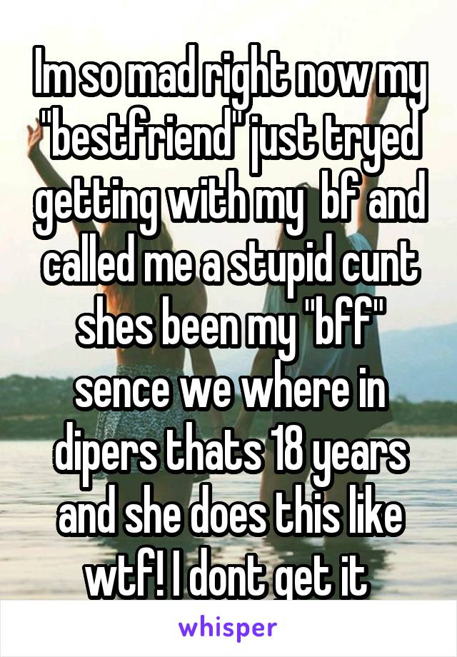 Im so mad right now my "bestfriend" just tryed getting with my  bf and called me a stupid cunt shes been my "bff" sence we where in dipers thats 18 years and she does this like wtf! I dont get it 