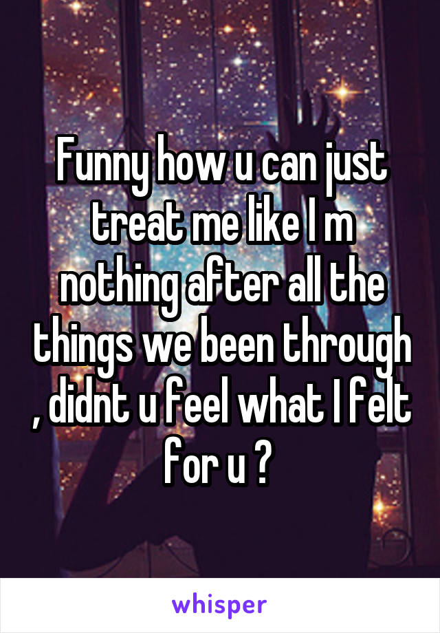 Funny how u can just treat me like I m nothing after all the things we been through , didnt u feel what I felt for u ? 