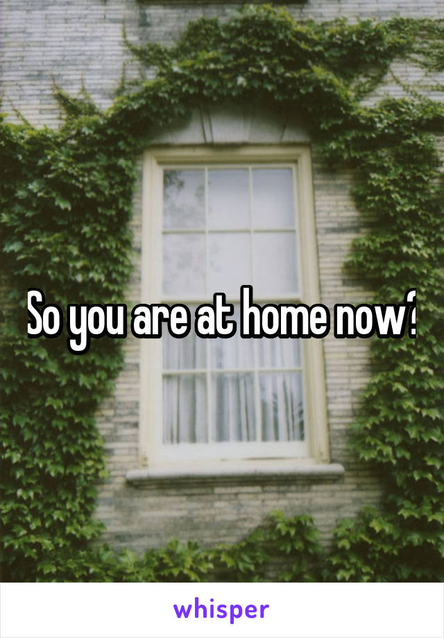 So you are at home now?