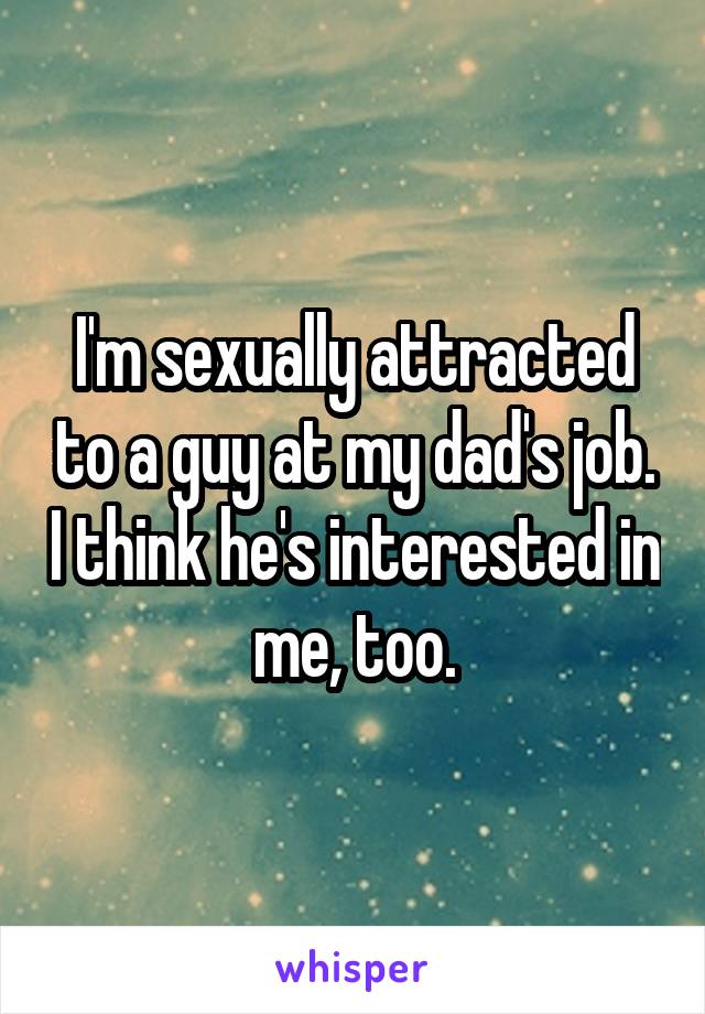 I'm sexually attracted to a guy at my dad's job. I think he's interested in me, too.