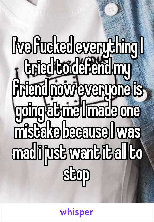 I've fucked everything I tried to defend my friend now everyone is going at me I made one mistake because I was mad i just want it all to stop 