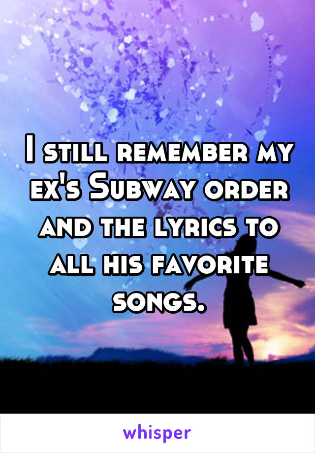 I still remember my ex's Subway order and the lyrics to all his favorite songs.