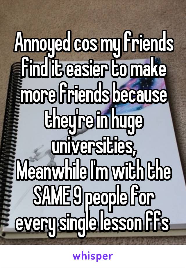 Annoyed cos my friends find it easier to make more friends because they're in huge universities,
Meanwhile I'm with the SAME 9 people for every single lesson ffs 