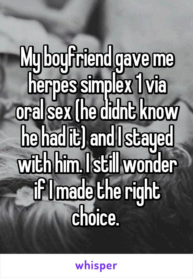 My boyfriend gave me herpes simplex 1 via oral sex (he didnt know he had it) and I stayed with him. I still wonder if I made the right choice. 
