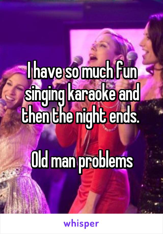 I have so much fun singing karaoke and then the night ends. 

Old man problems