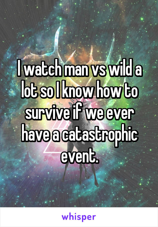 I watch man vs wild a lot so I know how to survive if we ever have a catastrophic event.