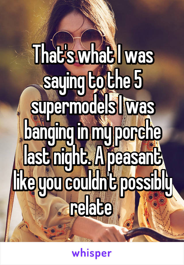 That's what I was saying to the 5 supermodels I was banging in my porche last night. A peasant like you couldn't possibly relate 