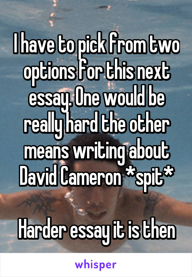 I have to pick from two options for this next essay. One would be really hard the other means writing about David Cameron *spit*

Harder essay it is then