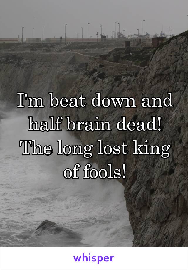 I'm beat down and half brain dead! The long lost king of fools!