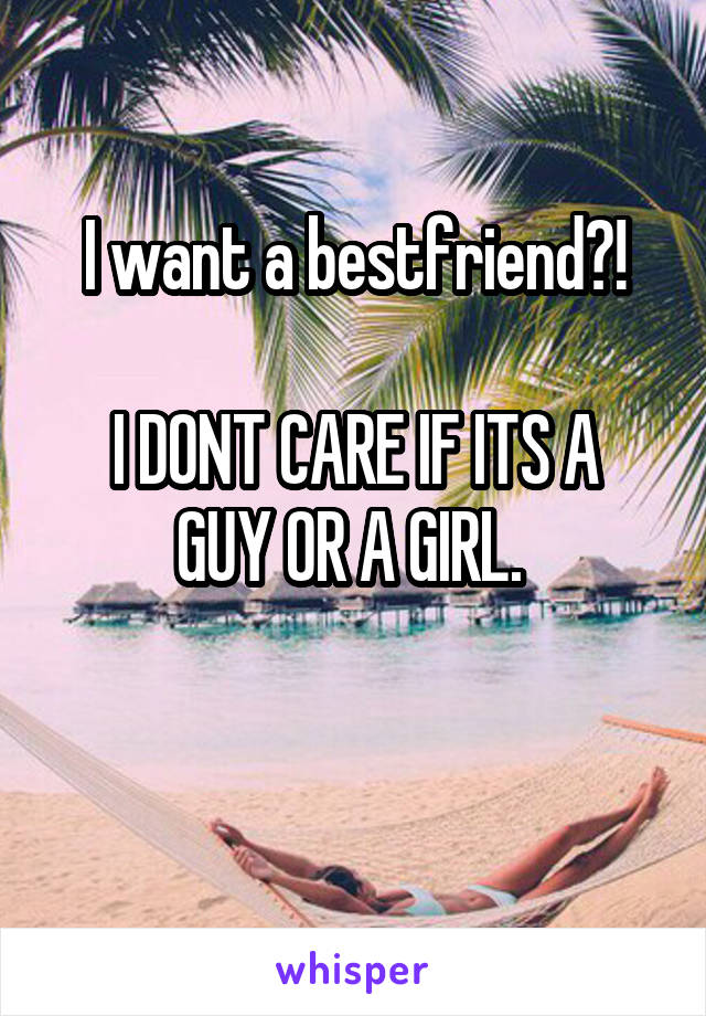 I want a bestfriend?!

I DONT CARE IF ITS A GUY OR A GIRL. 

