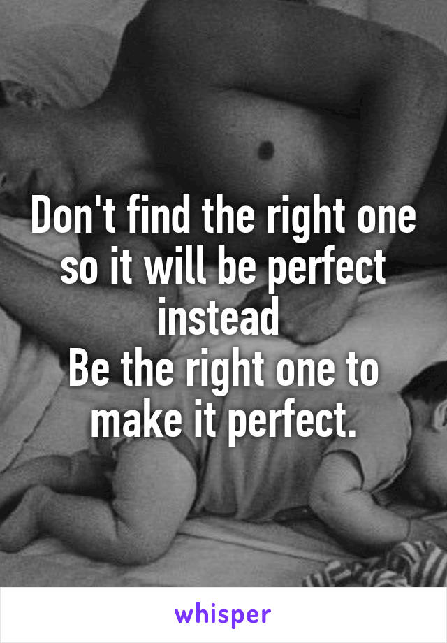 Don't find the right one so it will be perfect instead 
Be the right one to make it perfect.